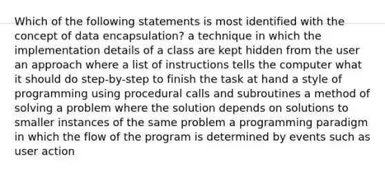 Which of the following statements is most identified with the concept of data encapsulation? a technique in which the implementation details of a class are kept hidden from the user an approach where a list of instructions tells the computer what it should do step-by-step to finish the task at hand a style of programming using procedural calls and subroutines a method of solving a problem where the solution depends on solutions to smaller instances of the same problem a programming paradigm in which the flow of the program is determined by events such as user action