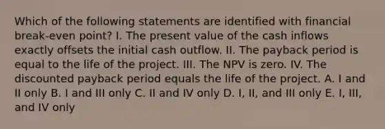 Which of the following statements are identified with financial break-even point? I. The present value of the cash inflows exactly offsets the initial cash outflow. II. The payback period is equal to the life of the project. III. The NPV is zero. IV. The discounted payback period equals the life of the project. A. I and II only B. I and III only C. II and IV only D. I, II, and III only E. I, III, and IV only