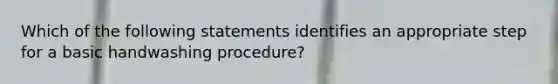 Which of the following statements identifies an appropriate step for a basic handwashing procedure?