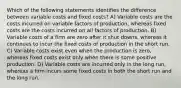 Which of the following statements identifies the difference between variable costs and fixed costs? A) Variable costs are the costs incurred on variable factors of production, whereas fixed costs are the costs incurred on all factors of production. B) Variable costs of a firm are zero after it shut downs, whereas it continues to incur the fixed costs of production in the short run. C) Variable costs exist even when the production is zero, whereas fixed costs exist only when there is some positive production. D) Variable costs are incurred only in the long run, whereas a firm incurs some fixed costs in both the short run and the long run.