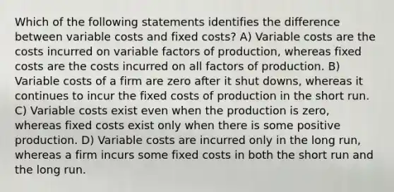 Which of the following statements identifies the difference between variable costs and fixed costs? A) Variable costs are the costs incurred on variable factors of production, whereas fixed costs are the costs incurred on all factors of production. B) Variable costs of a firm are zero after it shut downs, whereas it continues to incur the fixed costs of production in the short run. C) Variable costs exist even when the production is zero, whereas fixed costs exist only when there is some positive production. D) Variable costs are incurred only in the long run, whereas a firm incurs some fixed costs in both the short run and the long run.