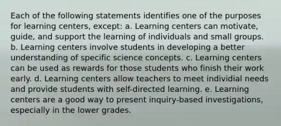 Each of the following statements identifies one of the purposes for learning centers, except: a. Learning centers can motivate, guide, and support the learning of individuals and small groups. b. Learning centers involve students in developing a better understanding of specific science concepts. c. Learning centers can be used as rewards for those students who finish their work early. d. Learning centers allow teachers to meet individial needs and provide students with self-directed learning. e. Learning centers are a good way to present inquiry-based investigations, especially in the lower grades.