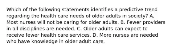 Which of the following statements identifies a predictive trend regarding the health care needs of older adults in society? A. Most nurses will not be caring for older adults. B. Fewer providers in all disciplines are needed. C. Older adults can expect to receive fewer health care services. D. More nurses are needed who have knowledge in older adult care.