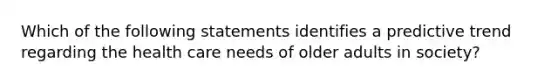 Which of the following statements identifies a predictive trend regarding the health care needs of older adults in society?