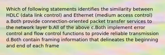 Which of following statements identifies the similarity between HDLC (data link control) and Ethernet (medium access control) a.Both provide connection-oriented packet transfer services to the network layer b.All of the above c.Both implement error control and flow control functions to provide reliable transmission d.Both contain framing information that delineates the beginning and end of each frame