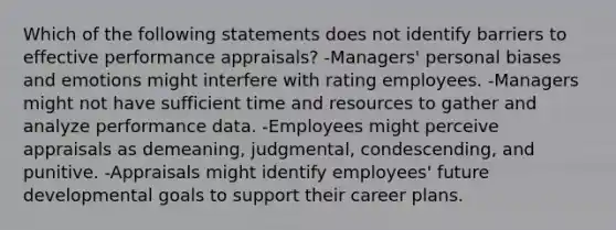 Which of the following statements does not identify barriers to effective performance appraisals? -Managers' personal biases and emotions might interfere with rating employees. -Managers might not have sufficient time and resources to gather and analyze performance data. -Employees might perceive appraisals as demeaning, judgmental, condescending, and punitive. -Appraisals might identify employees' future developmental goals to support their career plans.