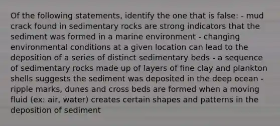 Of the following statements, identify the one that is false: - mud crack found in sedimentary rocks are strong indicators that the sediment was formed in a marine environment - changing environmental conditions at a given location can lead to the deposition of a series of distinct sedimentary beds - a sequence of sedimentary rocks made up of layers of fine clay and plankton shells suggests the sediment was deposited in the deep ocean - ripple marks, dunes and cross beds are formed when a moving fluid (ex: air, water) creates certain shapes and patterns in the deposition of sediment