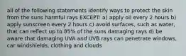 all of the following statements identify ways to protect the skin from the suns harmful rays EXCEPT: a) apply oil every 2 hours b) apply sunscreen every 2 hours c) avoid surfaces, such as water, that can reflect up to 85% of the suns damaging rays d) be aware that damaging UVA and UVB rays can penetrate windows, car windshields, clothing and clouds