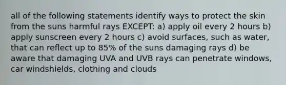 all of the following statements identify ways to protect the skin from the suns harmful rays EXCEPT: a) apply oil every 2 hours b) apply sunscreen every 2 hours c) avoid surfaces, such as water, that can reflect up to 85% of the suns damaging rays d) be aware that damaging UVA and UVB rays can penetrate windows, car windshields, clothing and clouds