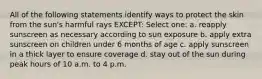 All of the following statements identify ways to protect the skin from the sun's harmful rays EXCEPT: Select one: a. reapply sunscreen as necessary according to sun exposure b. apply extra sunscreen on children under 6 months of age c. apply sunscreen in a thick layer to ensure coverage d. stay out of the sun during peak hours of 10 a.m. to 4 p.m.