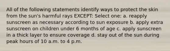 All of the following statements identify ways to protect the skin from the sun's harmful rays EXCEPT: Select one: a. reapply sunscreen as necessary according to sun exposure b. apply extra sunscreen on children under 6 months of age c. apply sunscreen in a thick layer to ensure coverage d. stay out of the sun during peak hours of 10 a.m. to 4 p.m.