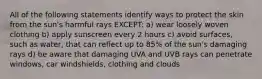 All of the following statements identify ways to protect the skin from the sun's harmful rays EXCEPT: a) wear loosely woven clothing b) apply sunscreen every 2 hours c) avoid surfaces, such as water, that can reflect up to 85% of the sun's damaging rays d) be aware that damaging UVA and UVB rays can penetrate windows, car windshields, clothing and clouds