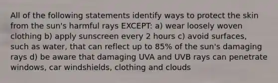 All of the following statements identify ways to protect the skin from the sun's harmful rays EXCEPT: a) wear loosely woven clothing b) apply sunscreen every 2 hours c) avoid surfaces, such as water, that can reflect up to 85% of the sun's damaging rays d) be aware that damaging UVA and UVB rays can penetrate windows, car windshields, clothing and clouds