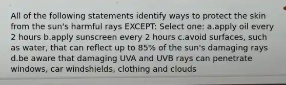 All of the following statements identify ways to protect the skin from the sun's harmful rays EXCEPT: Select one: a.apply oil every 2 hours b.apply sunscreen every 2 hours c.avoid surfaces, such as water, that can reflect up to 85% of the sun's damaging rays d.be aware that damaging UVA and UVB rays can penetrate windows, car windshields, clothing and clouds