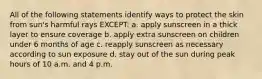 All of the following statements identify ways to protect the skin from sun's harmful rays EXCEPT: a. apply sunscreen in a thick layer to ensure coverage b. apply extra sunscreen on children under 6 months of age c. reapply sunscreen as necessary according to sun exposure d. stay out of the sun during peak hours of 10 a.m. and 4 p.m.