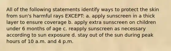 All of the following statements identify ways to protect the skin from sun's harmful rays EXCEPT: a. apply sunscreen in a thick layer to ensure coverage b. apply extra sunscreen on children under 6 months of age c. reapply sunscreen as necessary according to sun exposure d. stay out of the sun during peak hours of 10 a.m. and 4 p.m.