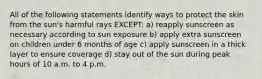 All of the following statements identify ways to protect the skin from the sun's harmful rays EXCEPT: a) reapply sunscreen as necessary according to sun exposure b) apply extra sunscreen on children under 6 months of age c) apply sunscreen in a thick layer to ensure coverage d) stay out of the sun during peak hours of 10 a.m. to 4 p.m.