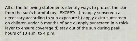 All of the following statements identify ways to protect the skin from the sun's harmful rays EXCEPT: a) reapply sunscreen as necessary according to sun exposure b) apply extra sunscreen on children under 6 months of age c) apply sunscreen in a thick layer to ensure coverage d) stay out of the sun during peak hours of 10 a.m. to 4 p.m.