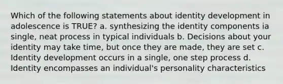 Which of the following statements about identity development in adolescence is TRUE? a. synthesizing the identity components ia single, neat process in typical individuals b. Decisions about your identity may take time, but once they are made, they are set c. Identity development occurs in a single, one step process d. Identity encompasses an individual's personality characteristics