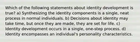 Which of the following statements about identity development is true? a) Synthesizing the identity components is a single, neat process in normal individuals. b) Decisions about identity may take time, but once they are made, they are set for life. c) Identity development occurs in a single, one-step process. d) Identity encompasses an individual's personality characteristics.