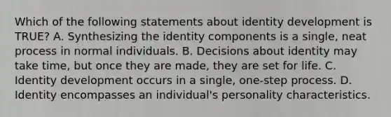 Which of the following statements about identity development is TRUE? A. Synthesizing the identity components is a single, neat process in normal individuals. B. Decisions about identity may take time, but once they are made, they are set for life. C. Identity development occurs in a single, one-step process. D. Identity encompasses an individual's personality characteristics.