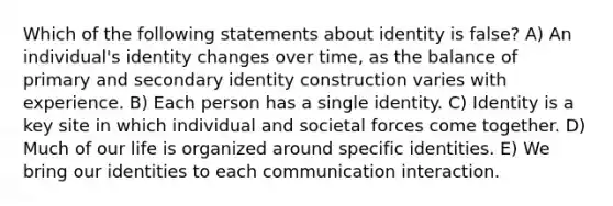 Which of the following statements about identity is false? A) An individual's identity changes over time, as the balance of primary and secondary identity construction varies with experience. B) Each person has a single identity. C) Identity is a key site in which individual and societal forces come together. D) Much of our life is organized around specific identities. E) We bring our identities to each communication interaction.