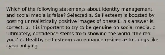 Which of the following statements about identity management and social media is false? Selected:a. Self-esteem is boosted by posting unrealistically positive images of oneself.This answer is correct. b. It is important to try to be genuine on social media. c. Ultimately, confidence stems from showing the world "the real you." d. Healthy self-esteem can enhance resilience to things like cyberbullying.