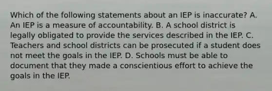 Which of the following statements about an IEP is inaccurate? A. An IEP is a measure of accountability. B. A school district is legally obligated to provide the services described in the IEP. C. Teachers and school districts can be prosecuted if a student does not meet the goals in the IEP. D. Schools must be able to document that they made a conscientious effort to achieve the goals in the IEP.