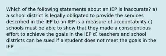 Which of the following statements about an IEP is inaccurate? a) a school district is legally obligated to provide the services described in the IEP b) an IEP is a measure of accountability c) schools must be able to show that they made a conscientious effort to achieve the goals in the IEP d) teachers and school districts can be sued if a student does not meet the goals in the IEP