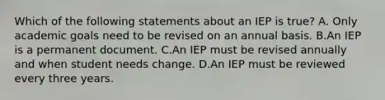 Which of the following statements about an IEP is true? A. Only academic goals need to be revised on an annual basis. B.An IEP is a permanent document. C.An IEP must be revised annually and when student needs change. D.An IEP must be reviewed every three years.