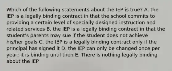 Which of the following statements about the IEP is true? A. the IEP is a legally binding contract in that the school commits to providing a certain level of specially designed instruction and related services B. the IEP is a legally binding contract in that the student's parents may sue if the student does not achieve his/her goals C. the IEP is a legally binding contract only if the principal has signed it D. the IEP can only be changed once per year; it is binding until then E. There is nothing legally binding about the IEP