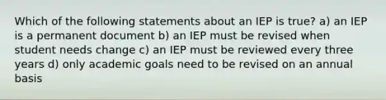 Which of the following statements about an IEP is true? a) an IEP is a permanent document b) an IEP must be revised when student needs change c) an IEP must be reviewed every three years d) only academic goals need to be revised on an annual basis