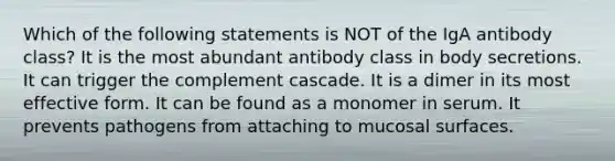 Which of the following statements is NOT of the IgA antibody class? It is the most abundant antibody class in body secretions. It can trigger the complement cascade. It is a dimer in its most effective form. It can be found as a monomer in serum. It prevents pathogens from attaching to mucosal surfaces.