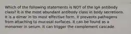 Which of the following statements is NOT of the IgA antibody class? It is the most abundant antibody class in body secretions. It is a dimer in its most effective form. It prevents pathogens from attaching to mucosal surfaces. It can be found as a monomer in serum. It can trigger the complement cascade.