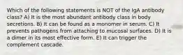 Which of the following statements is NOT of the IgA antibody class? A) It is the most abundant antibody class in body secretions. B) It can be found as a monomer in serum. C) It prevents pathogens from attaching to mucosal surfaces. D) It is a dimer in its most effective form. E) It can trigger the complement cascade.