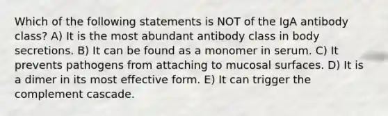 Which of the following statements is NOT of the IgA antibody class? A) It is the most abundant antibody class in body secretions. B) It can be found as a monomer in serum. C) It prevents pathogens from attaching to mucosal surfaces. D) It is a dimer in its most effective form. E) It can trigger the complement cascade.