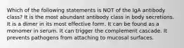 Which of the following statements is NOT of the IgA antibody class? It is the most abundant antibody class in body secretions. It is a dimer in its most effective form. It can be found as a monomer in serum. It can trigger the complement cascade. It prevents pathogens from attaching to mucosal surfaces.