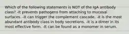 Which of the following statements is NOT of the IgA antibody class? -It prevents pathogens from attaching to mucosal surfaces. -It can trigger the complement cascade. -It is the most abundant antibody class in body secretions. -It is a dimer in its most effective form. -It can be found as a monomer in serum.