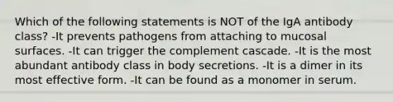 Which of the following statements is NOT of the IgA antibody class? -It prevents pathogens from attaching to mucosal surfaces. -It can trigger the complement cascade. -It is the most abundant antibody class in body secretions. -It is a dimer in its most effective form. -It can be found as a monomer in serum.