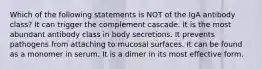 Which of the following statements is NOT of the IgA antibody class? It can trigger the complement cascade. It is the most abundant antibody class in body secretions. It prevents pathogens from attaching to mucosal surfaces. It can be found as a monomer in serum. It is a dimer in its most effective form.