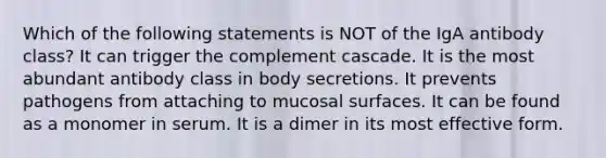 Which of the following statements is NOT of the IgA antibody class? It can trigger the complement cascade. It is the most abundant antibody class in body secretions. It prevents pathogens from attaching to mucosal surfaces. It can be found as a monomer in serum. It is a dimer in its most effective form.