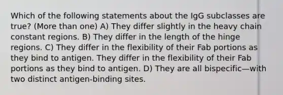 Which of the following statements about the IgG subclasses are true? (More than one) A) They differ slightly in the heavy chain constant regions. B) They differ in the length of the hinge regions. C) They differ in the flexibility of their Fab portions as they bind to antigen. They differ in the flexibility of their Fab portions as they bind to antigen. D) They are all bispecific—with two distinct antigen-binding sites.