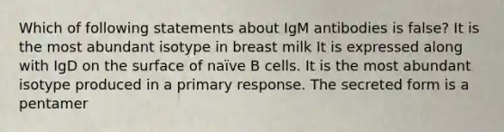 Which of following statements about IgM antibodies is false? It is the most abundant isotype in breast milk It is expressed along with IgD on the surface of naïve B cells. It is the most abundant isotype produced in a primary response. The secreted form is a pentamer