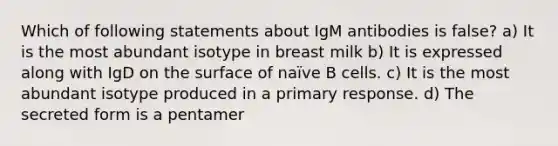 Which of following statements about IgM antibodies is false? a) It is the most abundant isotype in breast milk b) It is expressed along with IgD on the surface of naïve B cells. c) It is the most abundant isotype produced in a primary response. d) The secreted form is a pentamer