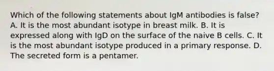 Which of the following statements about IgM antibodies is false? A. It is the most abundant isotype in breast milk. B. It is expressed along with IgD on the surface of the naive B cells. C. It is the most abundant isotype produced in a primary response. D. The secreted form is a pentamer.