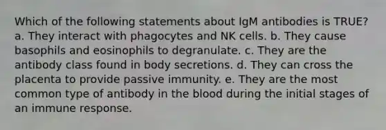 Which of the following statements about IgM antibodies is TRUE? a. They interact with phagocytes and NK cells. b. They cause basophils and eosinophils to degranulate. c. They are the antibody class found in body secretions. d. They can cross the placenta to provide passive immunity. e. They are the most common type of antibody in the blood during the initial stages of an immune response.