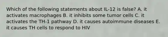 Which of the following statements about IL-12 is false? A. it activates macrophages B. it inhibits some tumor cells C. it activates the TH-1 pathway D. it causes autoimmune diseases E. it causes TH cells to respond to HIV