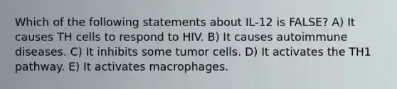 Which of the following statements about IL-12 is FALSE? A) It causes TH cells to respond to HIV. B) It causes autoimmune diseases. C) It inhibits some tumor cells. D) It activates the TH1 pathway. E) It activates macrophages.