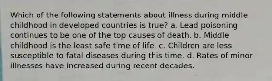 Which of the following statements about illness during middle childhood in developed countries is true? a. Lead poisoning continues to be one of the top causes of death. b. Middle childhood is the least safe time of life. c. Children are less susceptible to fatal diseases during this time. d. Rates of minor illnesses have increased during recent decades.