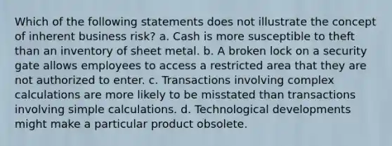 Which of the following statements does not illustrate the concept of inherent business risk? a. Cash is more susceptible to theft than an inventory of sheet metal. b. A broken lock on a security gate allows employees to access a restricted area that they are not authorized to enter. c. Transactions involving complex calculations are more likely to be misstated than transactions involving simple calculations. d. Technological developments might make a particular product obsolete.